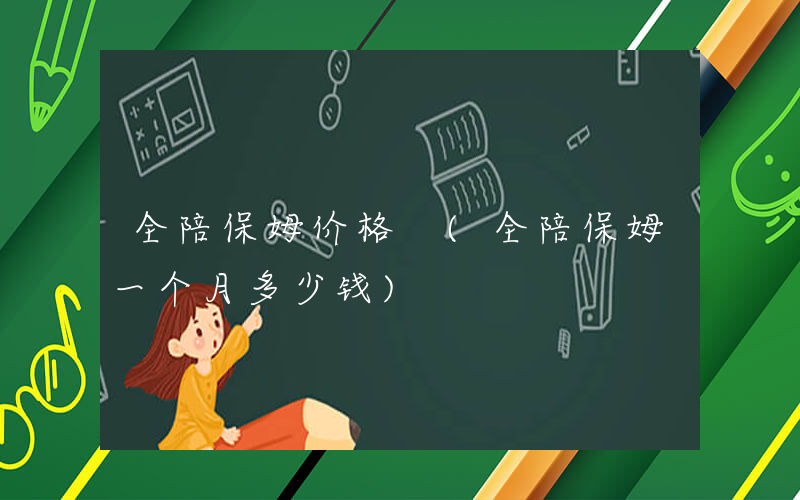 全陪保姆价格 (全陪保姆一个月多少钱)